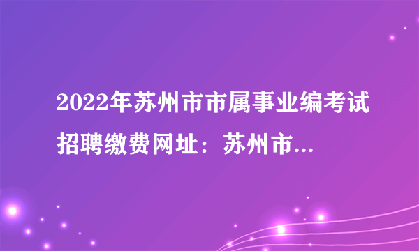 2022年苏州市市属事业编考试招聘缴费网址：苏州市人事考试网（http://www.szrsks.com）