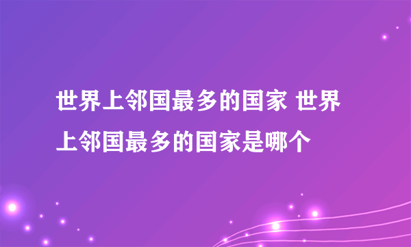 世界上邻国最多的国家 世界上邻国最多的国家是哪个