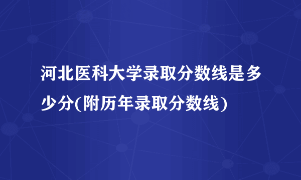 河北医科大学录取分数线是多少分(附历年录取分数线)