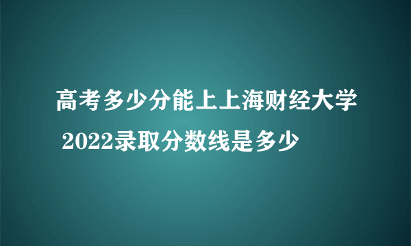 高考多少分能上上海财经大学 2022录取分数线是多少