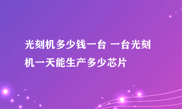 光刻机多少钱一台 一台光刻机一天能生产多少芯片