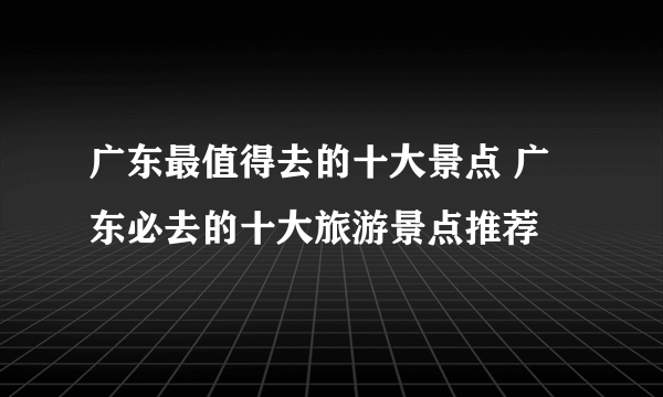 广东最值得去的十大景点 广东必去的十大旅游景点推荐