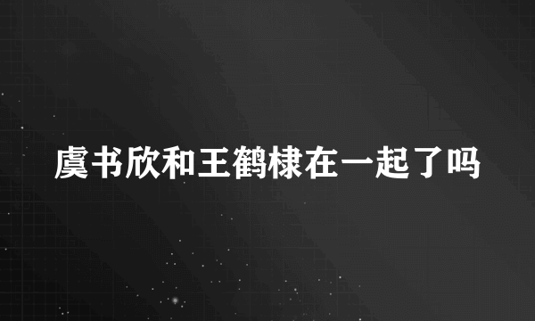 虞书欣和王鹤棣在一起了吗