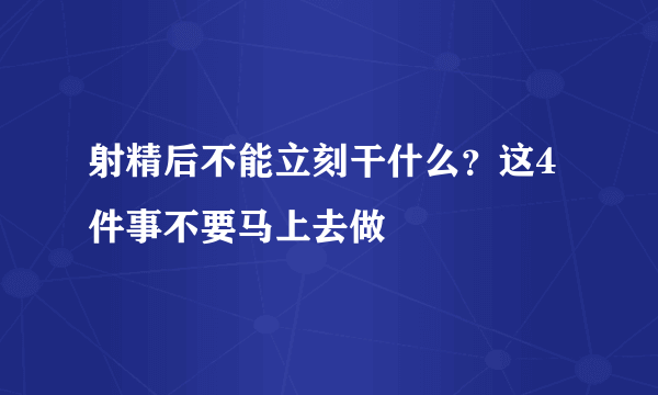 射精后不能立刻干什么？这4件事不要马上去做