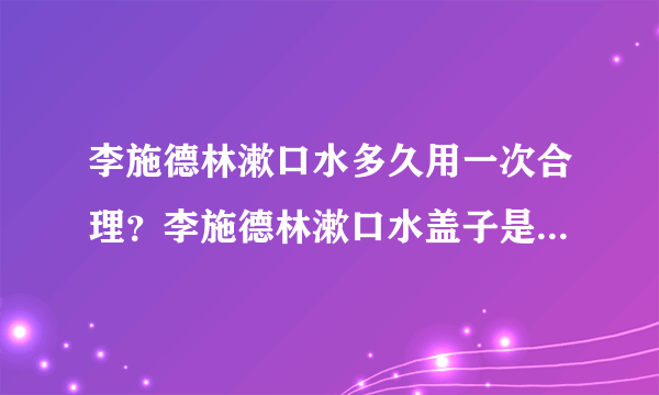 李施德林漱口水多久用一次合理？李施德林漱口水盖子是多少毫升的