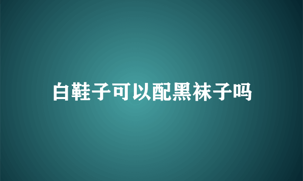 白鞋子可以配黑袜子吗