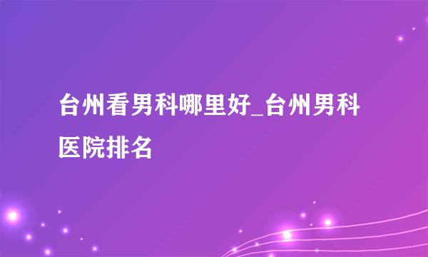 台州看男科哪里好_台州男科医院排名