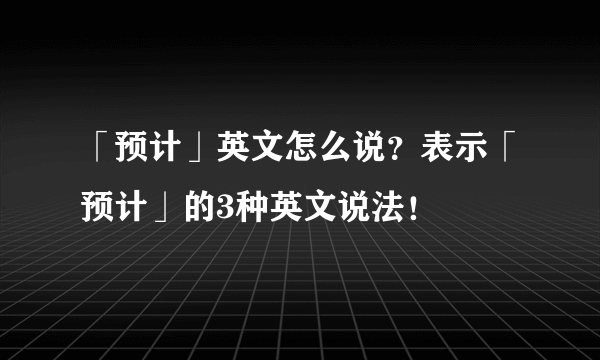 「预计」英文怎么说？表示「预计」的3种英文说法！