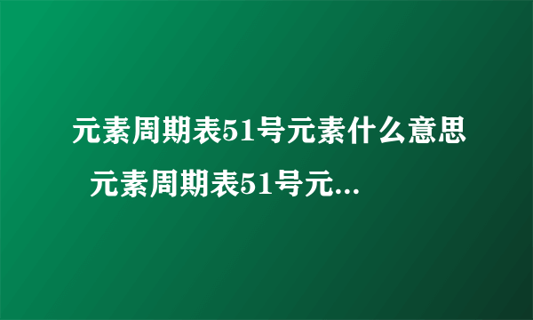 元素周期表51号元素什么意思  元素周期表51号元素的意思