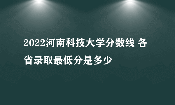 2022河南科技大学分数线 各省录取最低分是多少