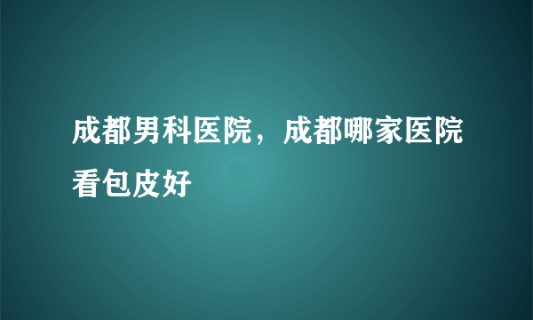 成都男科医院，成都哪家医院看包皮好