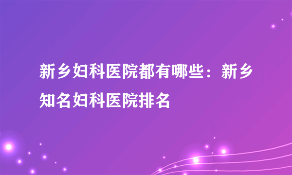 新乡妇科医院都有哪些：新乡知名妇科医院排名