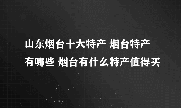 山东烟台十大特产 烟台特产有哪些 烟台有什么特产值得买