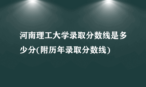 河南理工大学录取分数线是多少分(附历年录取分数线)