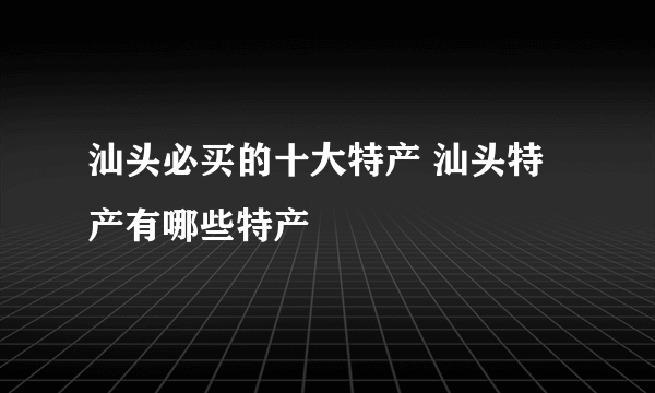 汕头必买的十大特产 汕头特产有哪些特产