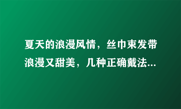 夏天的浪漫风情，丝巾束发带浪漫又甜美，几种正确戴法一学就会