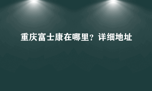 重庆富士康在哪里？详细地址