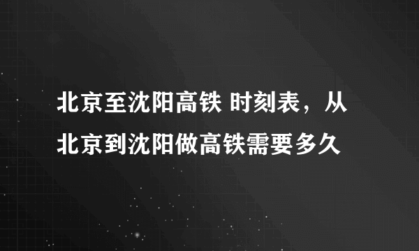 北京至沈阳高铁 时刻表，从北京到沈阳做高铁需要多久