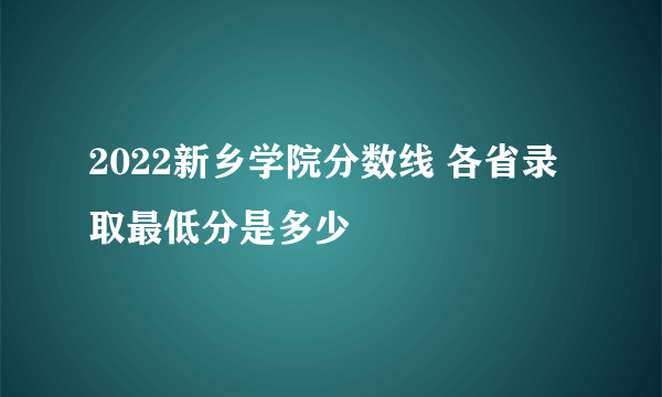 2022新乡学院分数线 各省录取最低分是多少