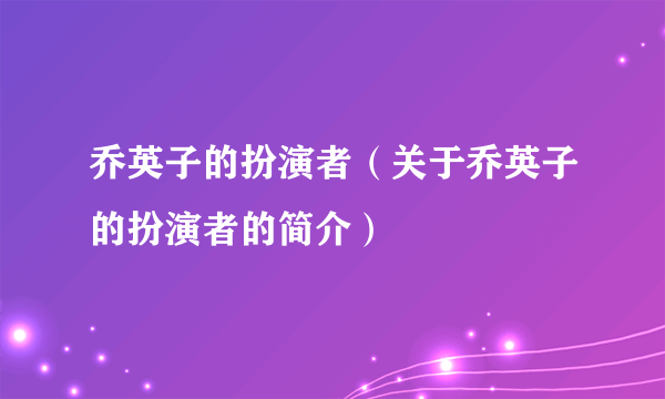 乔英子的扮演者（关于乔英子的扮演者的简介）