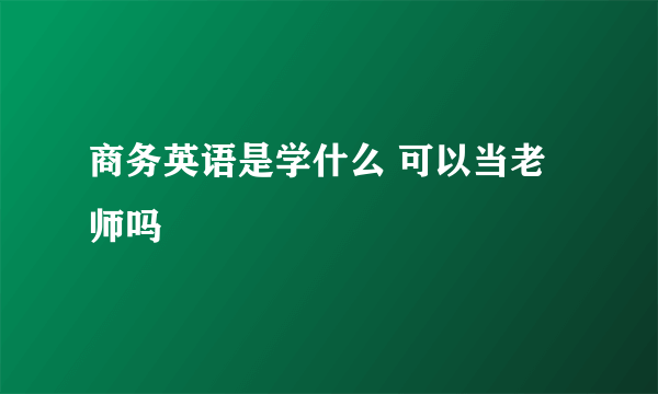 商务英语是学什么 可以当老师吗