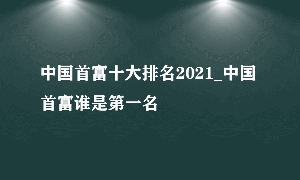 中国首富十大排名2021_中国首富谁是第一名