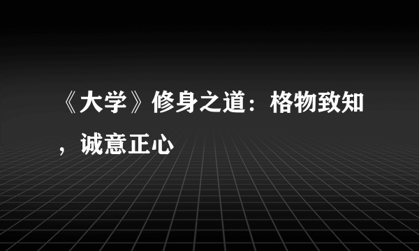 《大学》修身之道：格物致知，诚意正心