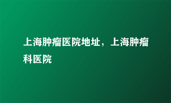 上海肿瘤医院地址，上海肿瘤科医院