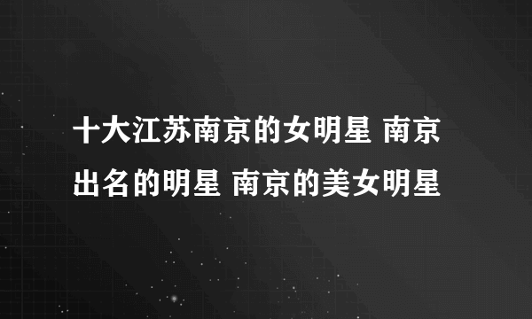 十大江苏南京的女明星 南京出名的明星 南京的美女明星