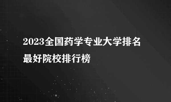 2023全国药学专业大学排名 最好院校排行榜