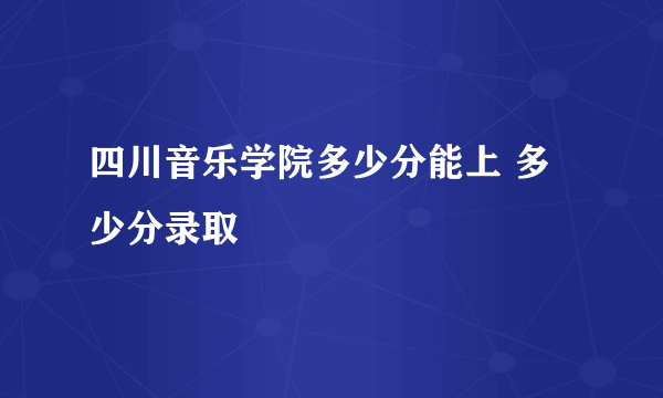 四川音乐学院多少分能上 多少分录取