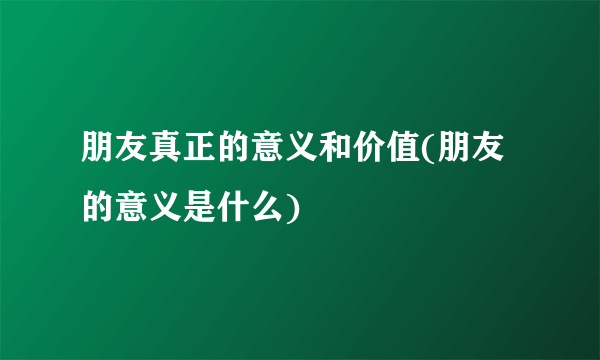 朋友真正的意义和价值(朋友的意义是什么)