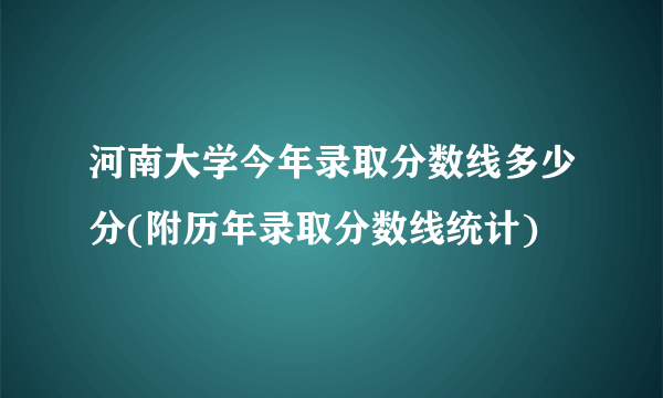 河南大学今年录取分数线多少分(附历年录取分数线统计)