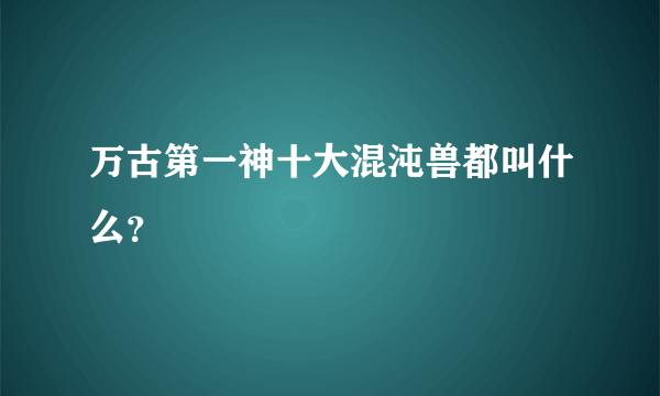 万古第一神十大混沌兽都叫什么？