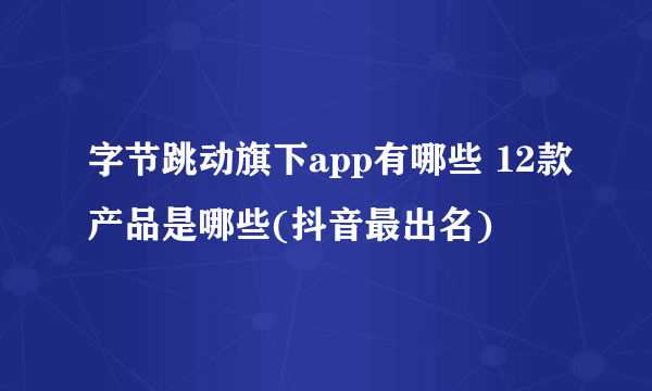 字节跳动旗下app有哪些 12款产品是哪些(抖音最出名)