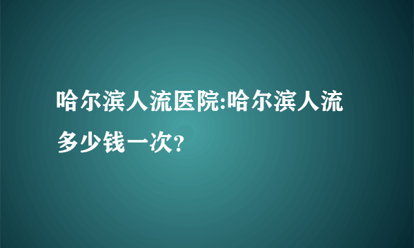 哈尔滨人流医院:哈尔滨人流多少钱一次？