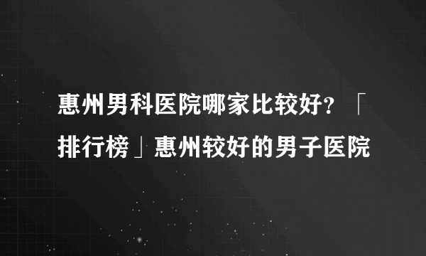 惠州男科医院哪家比较好？「排行榜」惠州较好的男子医院