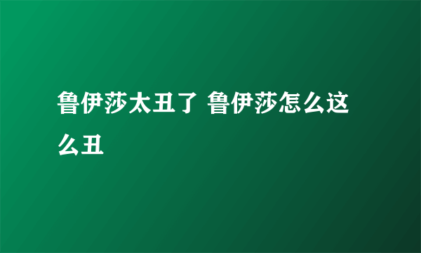 鲁伊莎太丑了 鲁伊莎怎么这么丑