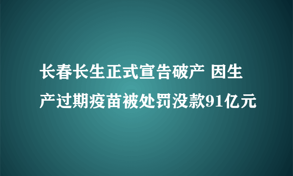 长春长生正式宣告破产 因生产过期疫苗被处罚没款91亿元