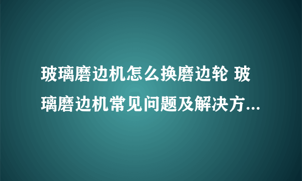 玻璃磨边机怎么换磨边轮 玻璃磨边机常见问题及解决方法有哪些