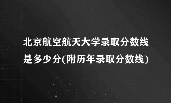 北京航空航天大学录取分数线是多少分(附历年录取分数线)