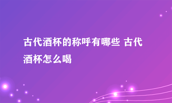 古代酒杯的称呼有哪些 古代酒杯怎么喝