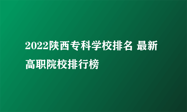 2022陕西专科学校排名 最新高职院校排行榜