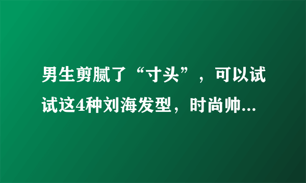 男生剪腻了“寸头”，可以试试这4种刘海发型，时尚帅气显年轻