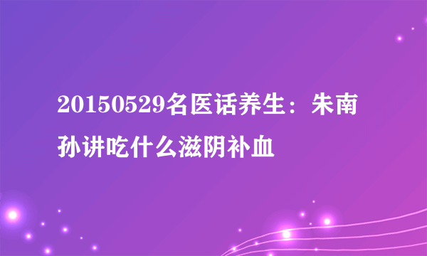 20150529名医话养生：朱南孙讲吃什么滋阴补血