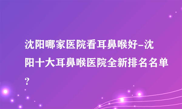 沈阳哪家医院看耳鼻喉好-沈阳十大耳鼻喉医院全新排名名单？