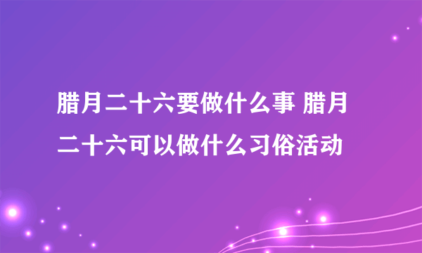 腊月二十六要做什么事 腊月二十六可以做什么习俗活动