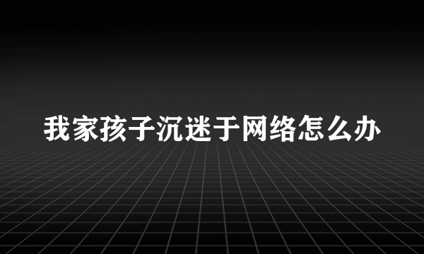 我家孩子沉迷于网络怎么办