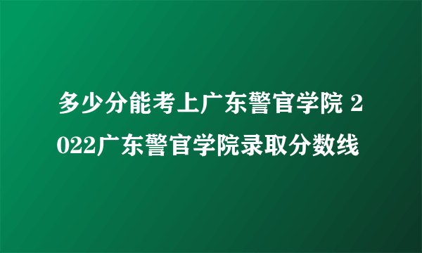 多少分能考上广东警官学院 2022广东警官学院录取分数线