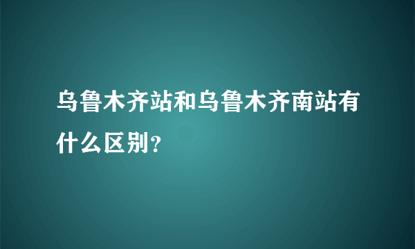 乌鲁木齐站和乌鲁木齐南站有什么区别？